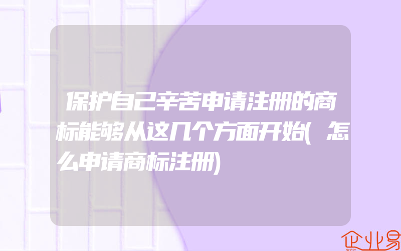 保护自己辛苦申请注册的商标能够从这几个方面开始(怎么申请商标注册)