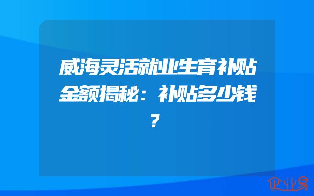 威海灵活就业生育补贴金额揭秘：补贴多少钱？