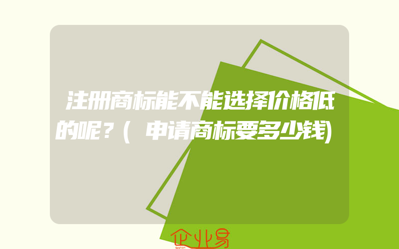 注册商标能不能选择价格低的呢？(申请商标要多少钱)