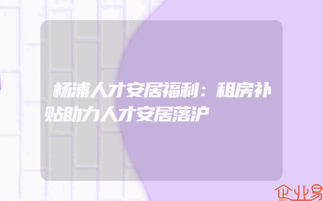 杨浦人才安居福利：租房补贴助力人才安居落沪