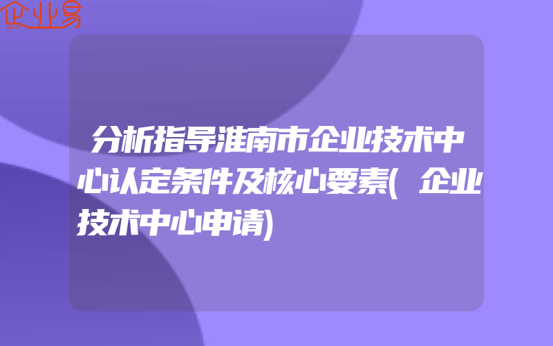 分析指导淮南市企业技术中心认定条件及核心要素(企业技术中心申请)