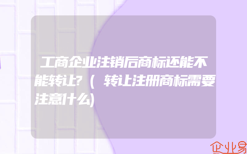 工商企业注销后商标还能不能转让?(转让注册商标需要注意什么)