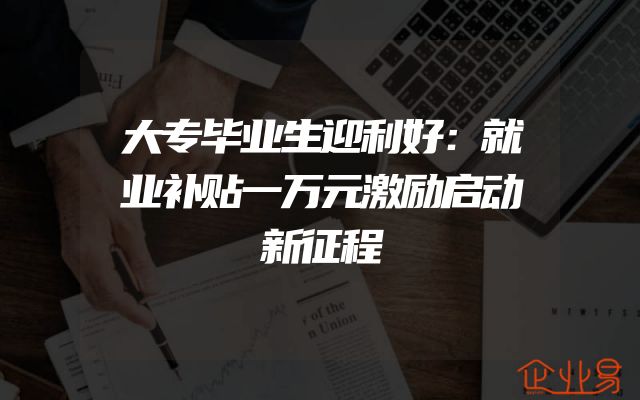 大专毕业生迎利好：就业补贴一万元激励启动新征程