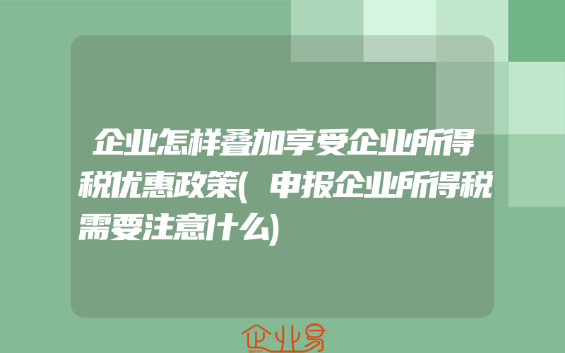 企业怎样叠加享受企业所得税优惠政策(申报企业所得税需要注意什么)