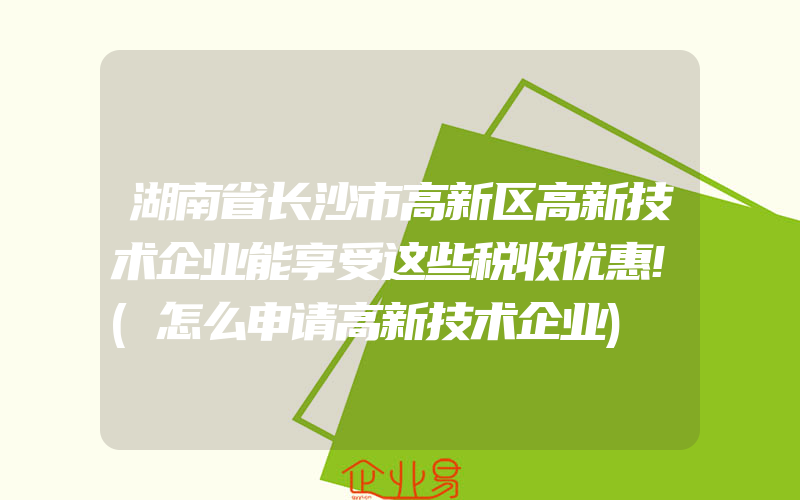 湖南省长沙市高新区高新技术企业能享受这些税收优惠!(怎么申请高新技术企业)