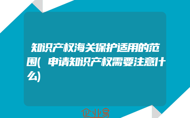 知识产权海关保护适用的范围(申请知识产权需要注意什么)