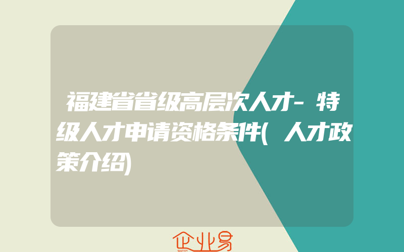 福建省省级高层次人才-特级人才申请资格条件(人才政策介绍)