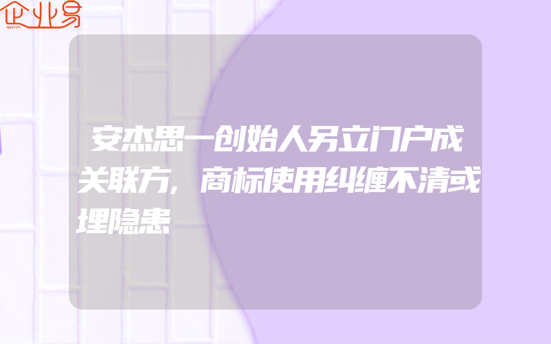 安杰思一创始人另立门户成关联方,商标使用纠缠不清或埋隐患