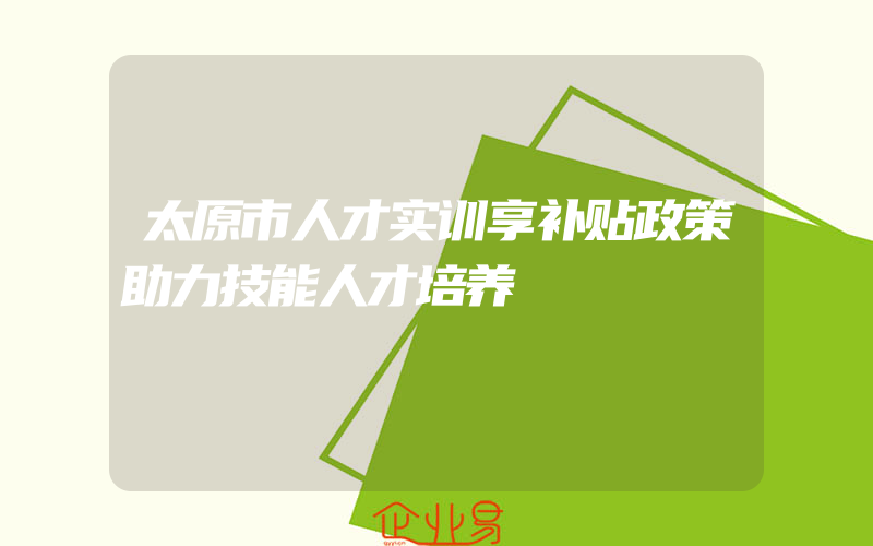 太原市人才实训享补贴政策助力技能人才培养