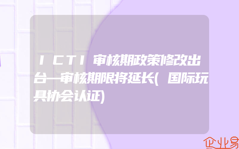 ICTI审核期政策修改出台—审核期限将延长(国际玩具协会认证)