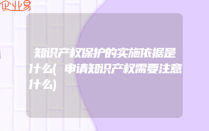 知识产权保护的实施依据是什么(申请知识产权需要注意什么)