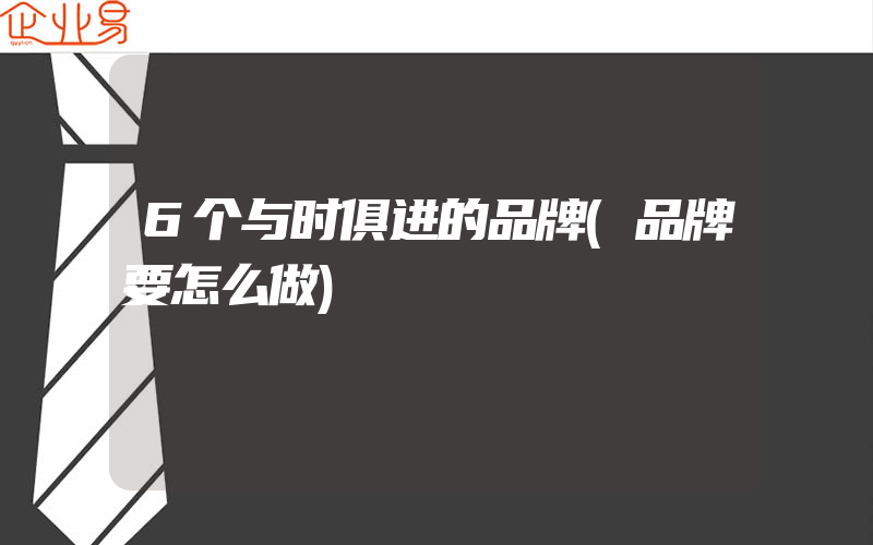 6个与时俱进的品牌(品牌要怎么做)