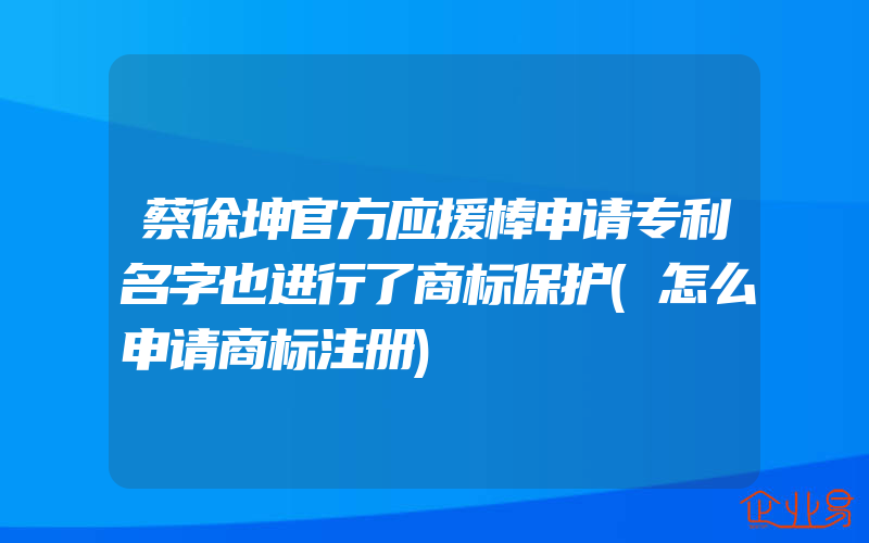 蔡徐坤官方应援棒申请专利名字也进行了商标保护(怎么申请商标注册)
