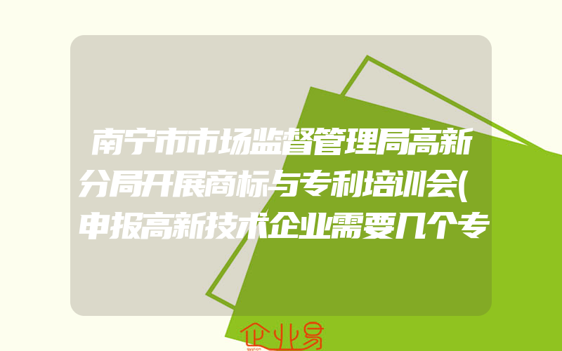 南宁市市场监督管理局高新分局开展商标与专利培训会(申报高新技术企业需要几个专利)