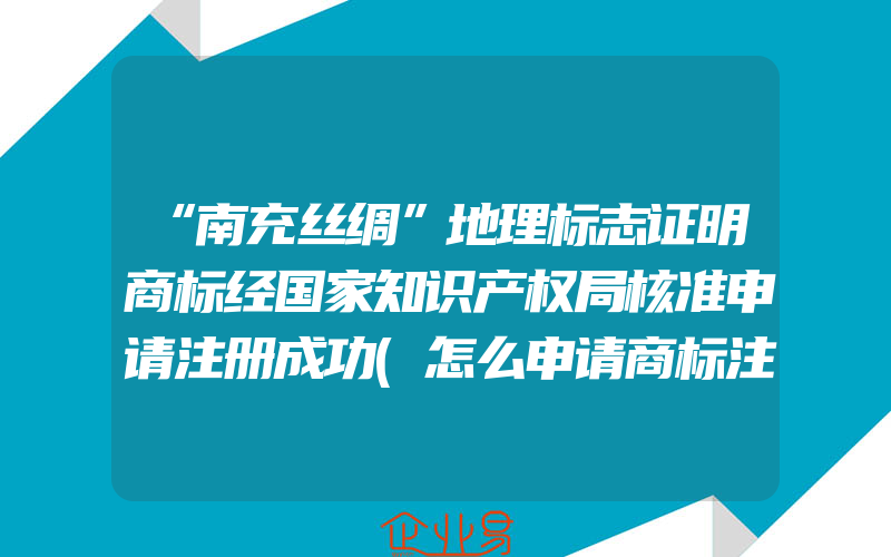 “南充丝绸”地理标志证明商标经国家知识产权局核准申请注册成功(怎么申请商标注册)