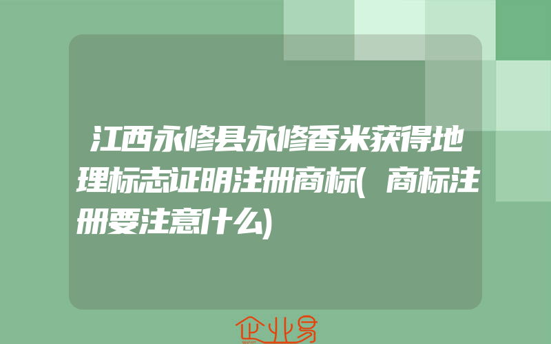 江西永修县永修香米获得地理标志证明注册商标(商标注册要注意什么)