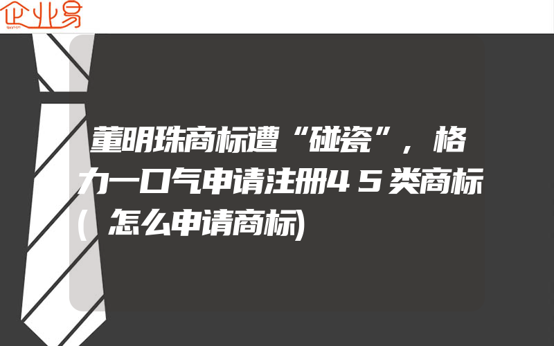 董明珠商标遭“碰瓷”,格力一口气申请注册45类商标(怎么申请商标)