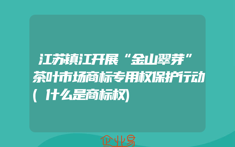 江苏镇江开展“金山翠芽”茶叶市场商标专用权保护行动(什么是商标权)