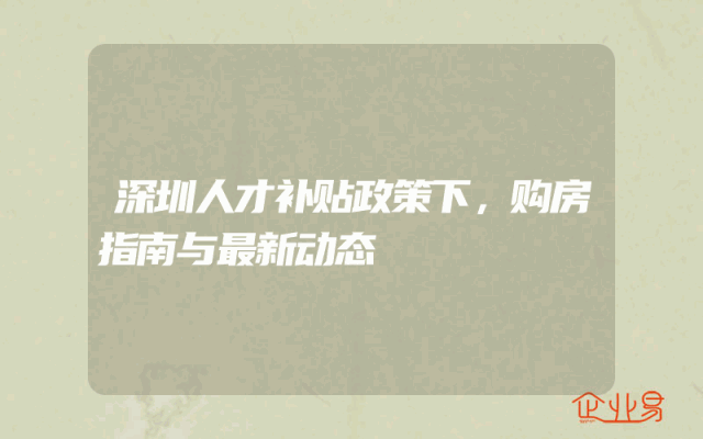 深圳人才补贴政策下，购房指南与最新动态