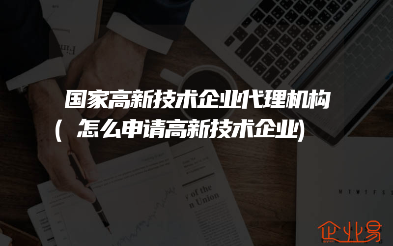 国家高新技术企业代理机构(怎么申请高新技术企业)