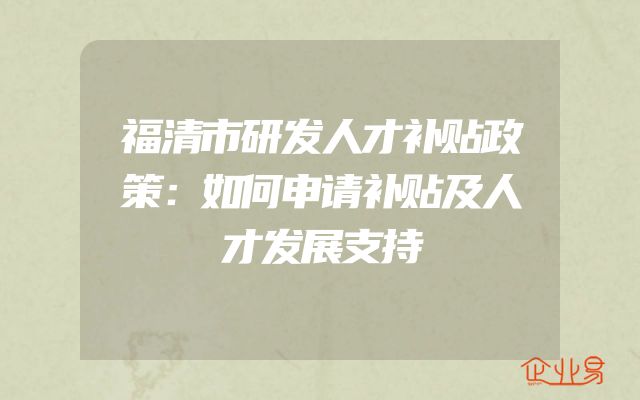 福清市研发人才补贴政策：如何申请补贴及人才发展支持