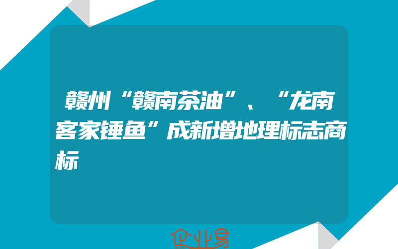 赣州“赣南茶油”、“龙南客家锤鱼”成新增地理标志商标