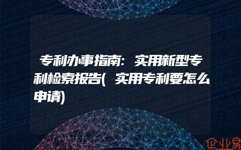 专利办事指南:实用新型专利检索报告(实用专利要怎么申请)