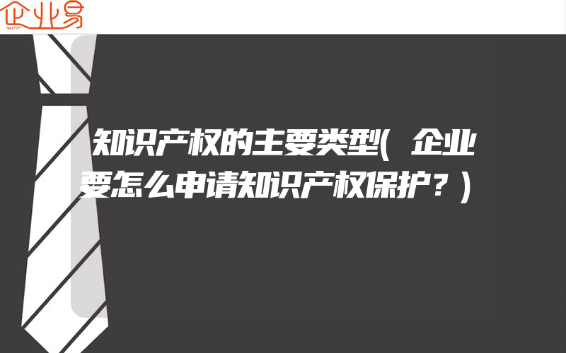 知识产权的主要类型(企业要怎么申请知识产权保护？)