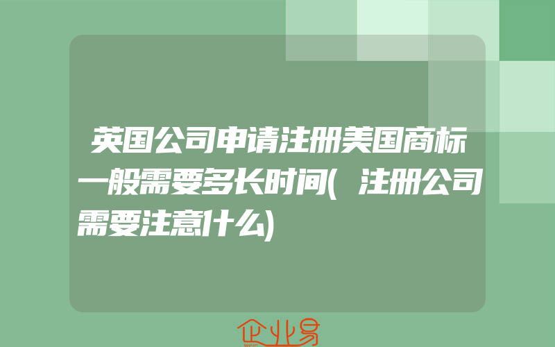 英国公司申请注册美国商标一般需要多长时间(注册公司需要注意什么)