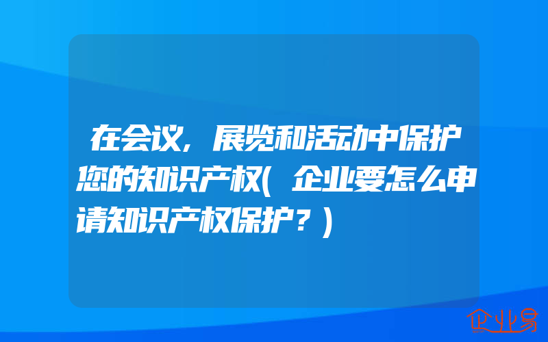 在会议,展览和活动中保护您的知识产权(企业要怎么申请知识产权保护？)