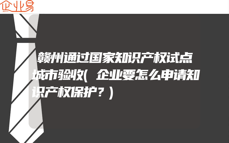 赣州通过国家知识产权试点城市验收(企业要怎么申请知识产权保护？)