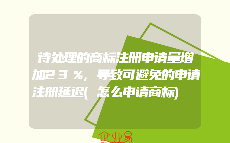 待处理的商标注册申请量增加23％,导致可避免的申请注册延迟(怎么申请商标)