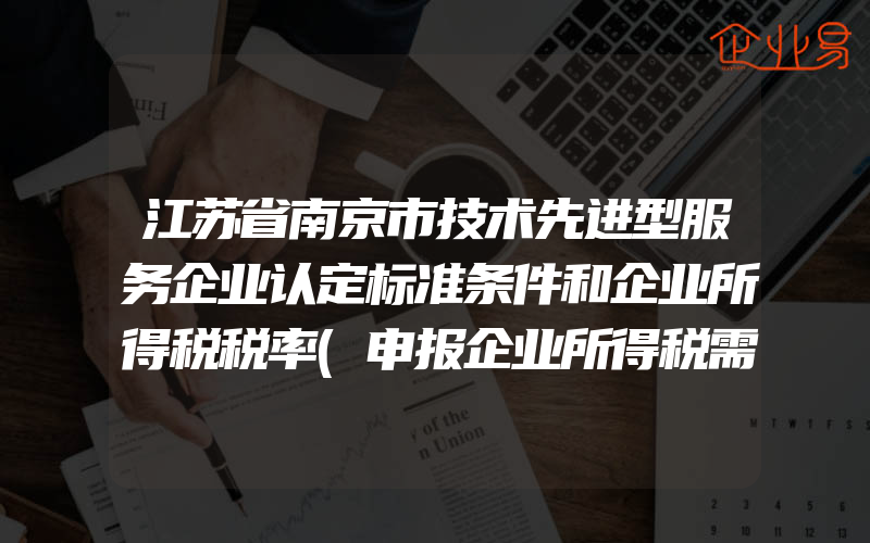 江苏省南京市技术先进型服务企业认定标准条件和企业所得税税率(申报企业所得税需要注意什么)