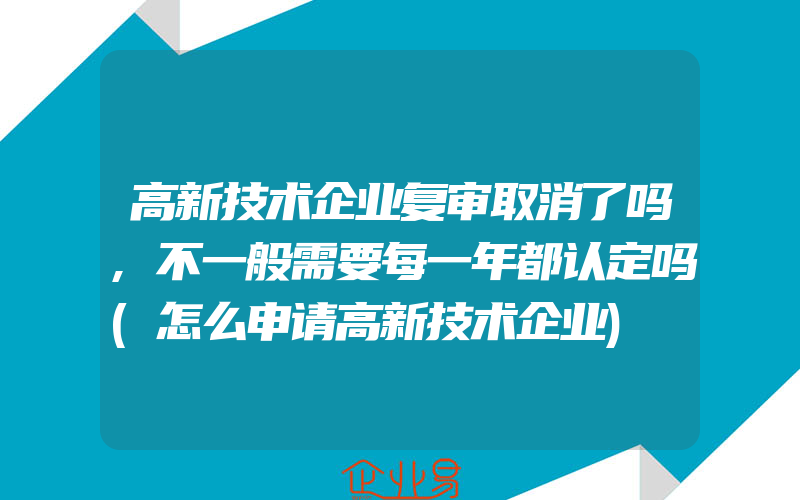 高新技术企业复审取消了吗,不一般需要每一年都认定吗(怎么申请高新技术企业)