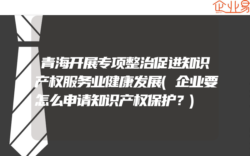 青海开展专项整治促进知识产权服务业健康发展(企业要怎么申请知识产权保护？)