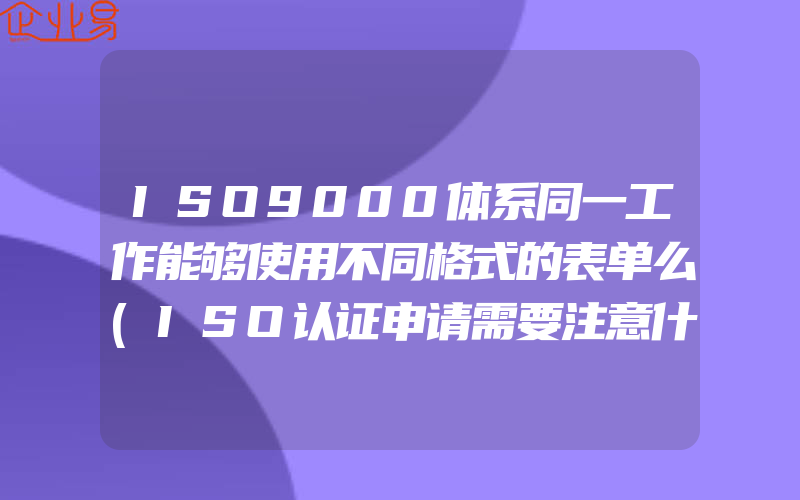 ISO9000体系同一工作能够使用不同格式的表单么(ISO认证申请需要注意什么)