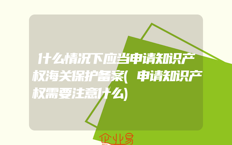 什么情况下应当申请知识产权海关保护备案(申请知识产权需要注意什么)