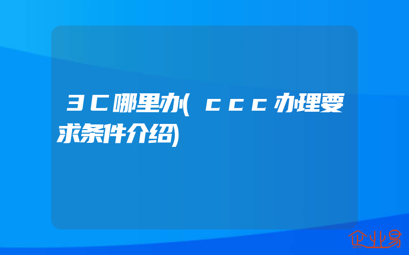 3C哪里办(ccc办理要求条件介绍)