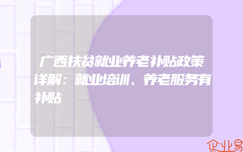 广西扶贫就业养老补贴政策详解：就业培训、养老服务有补贴