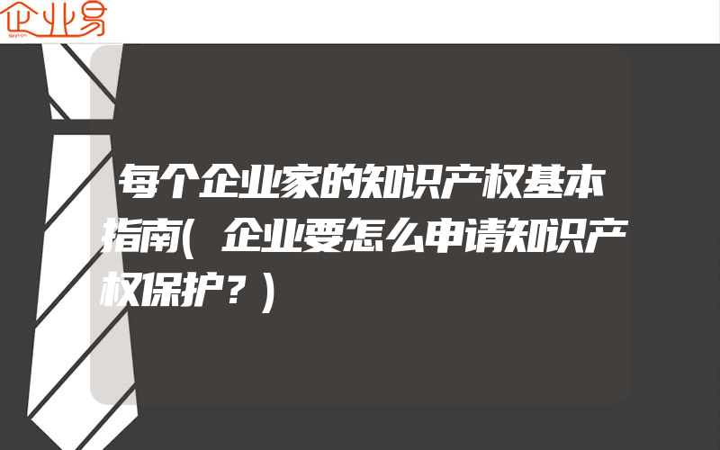 每个企业家的知识产权基本指南(企业要怎么申请知识产权保护？)