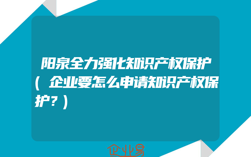 阳泉全力强化知识产权保护(企业要怎么申请知识产权保护？)