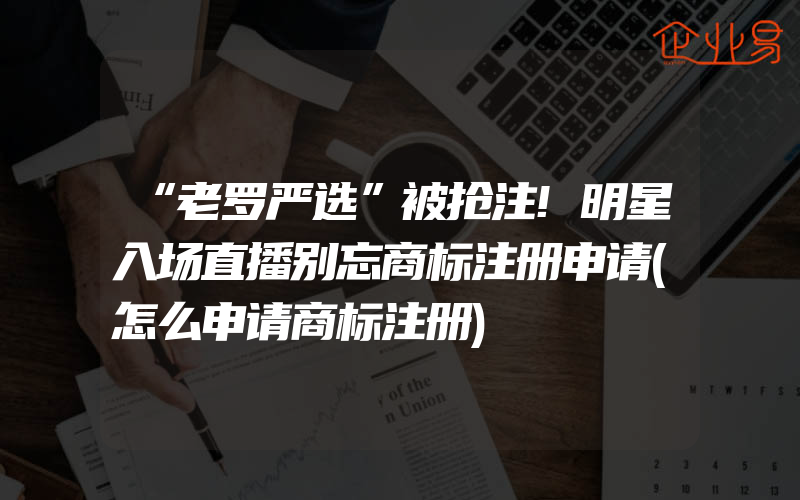 “老罗严选”被抢注!明星入场直播别忘商标注册申请(怎么申请商标注册)