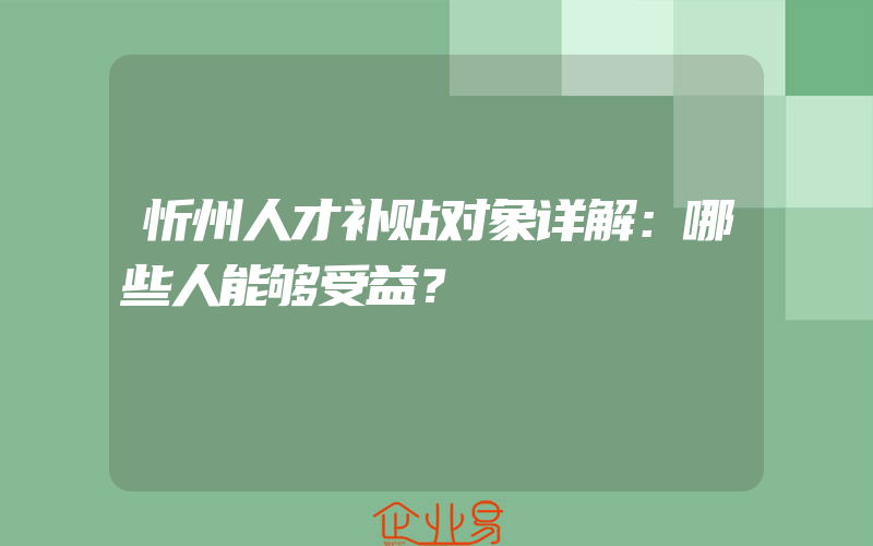 忻州人才补贴对象详解：哪些人能够受益？