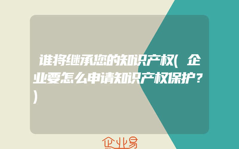 谁将继承您的知识产权(企业要怎么申请知识产权保护？)