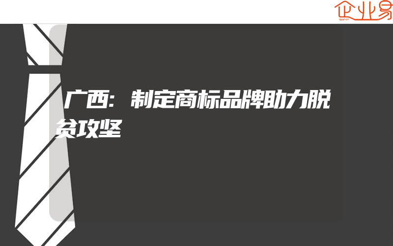 广西:制定商标品牌助力脱贫攻坚