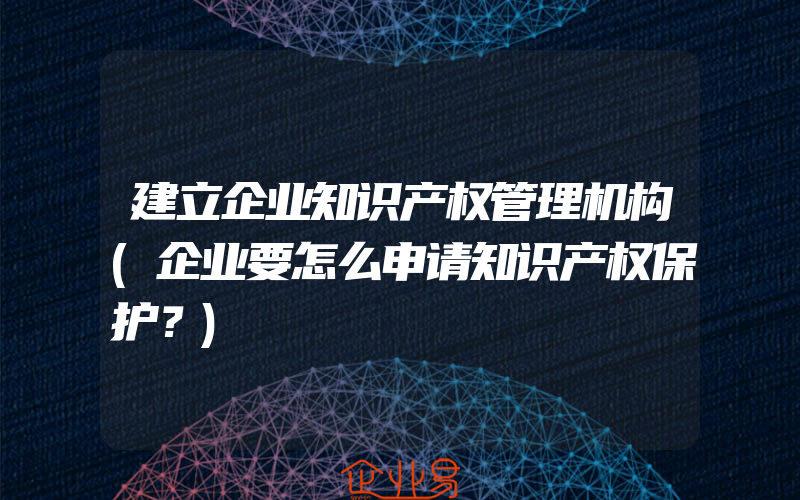 建立企业知识产权管理机构(企业要怎么申请知识产权保护？)