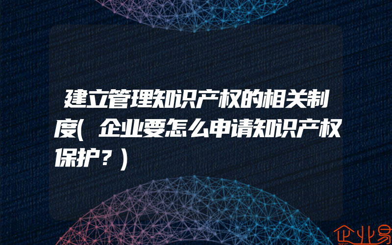 建立管理知识产权的相关制度(企业要怎么申请知识产权保护？)