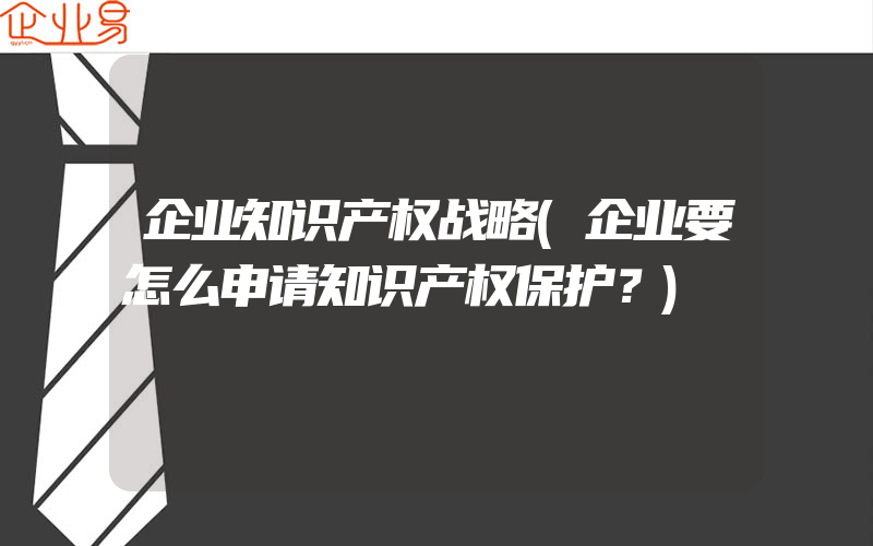 企业知识产权战略(企业要怎么申请知识产权保护？)