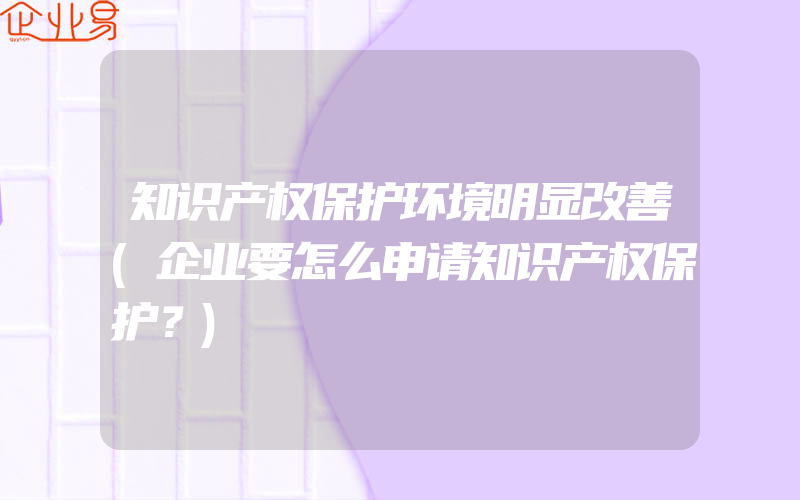 知识产权保护环境明显改善(企业要怎么申请知识产权保护？)