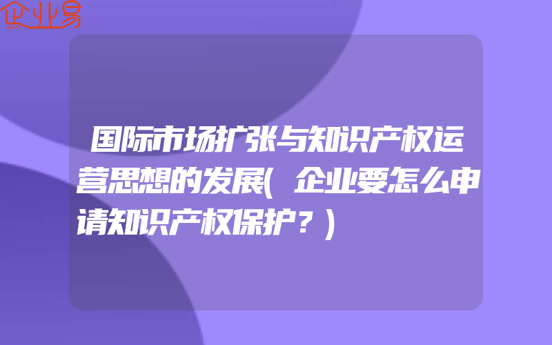 国际市场扩张与知识产权运营思想的发展(企业要怎么申请知识产权保护？)